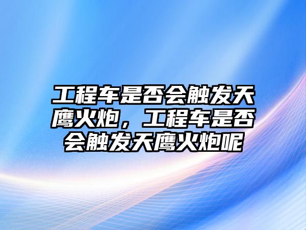 工程車是否會(huì)觸發(fā)天鷹火炮，工程車是否會(huì)觸發(fā)天鷹火炮呢