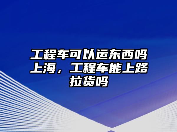 工程車可以運(yùn)東西嗎上海，工程車能上路拉貨嗎