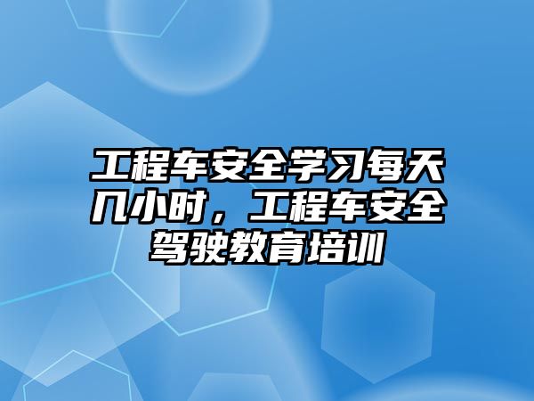 工程車安全學(xué)習(xí)每天幾小時，工程車安全駕駛教育培訓(xùn)