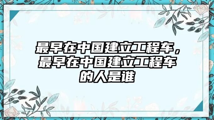 最早在中國建立工程車，最早在中國建立工程車的人是誰