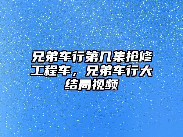 兄弟車行第幾集搶修工程車，兄弟車行大結局視頻