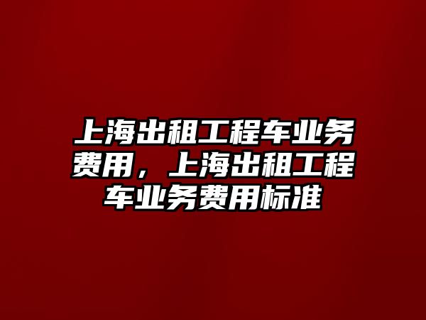 上海出租工程車業(yè)務(wù)費(fèi)用，上海出租工程車業(yè)務(wù)費(fèi)用標(biāo)準(zhǔn)