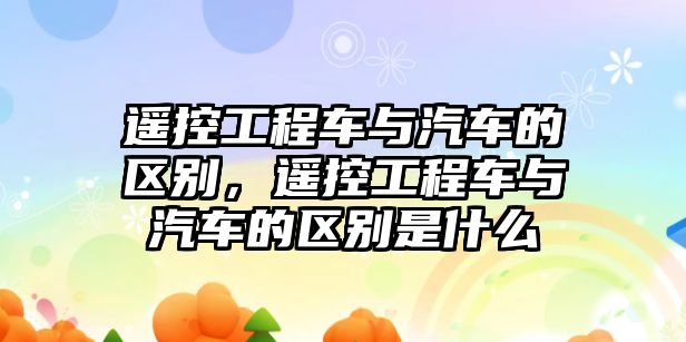 遙控工程車與汽車的區(qū)別，遙控工程車與汽車的區(qū)別是什么