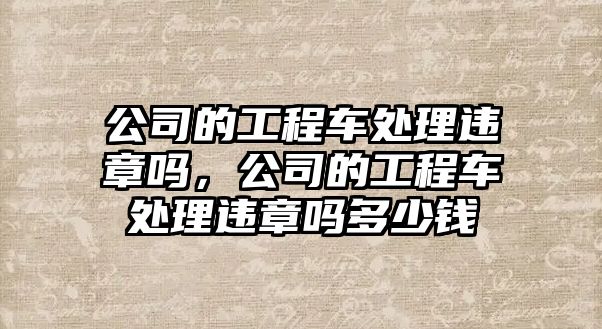 公司的工程車處理違章嗎，公司的工程車處理違章嗎多少錢