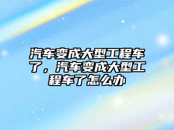 汽車變成大型工程車了，汽車變成大型工程車了怎么辦