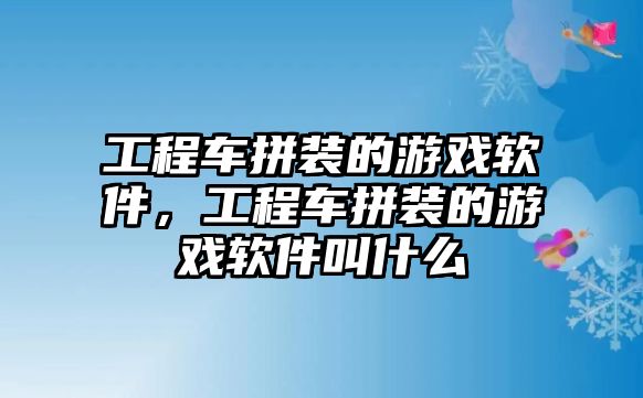 工程車拼裝的游戲軟件，工程車拼裝的游戲軟件叫什么