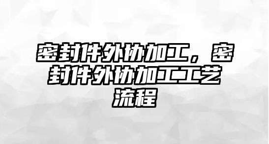 密封件外協(xié)加工，密封件外協(xié)加工工藝流程