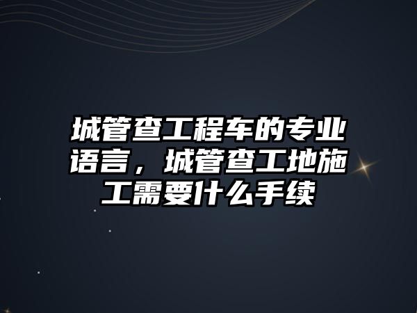 城管查工程車的專業(yè)語(yǔ)言，城管查工地施工需要什么手續(xù)