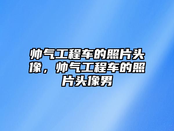 帥氣工程車的照片頭像，帥氣工程車的照片頭像男