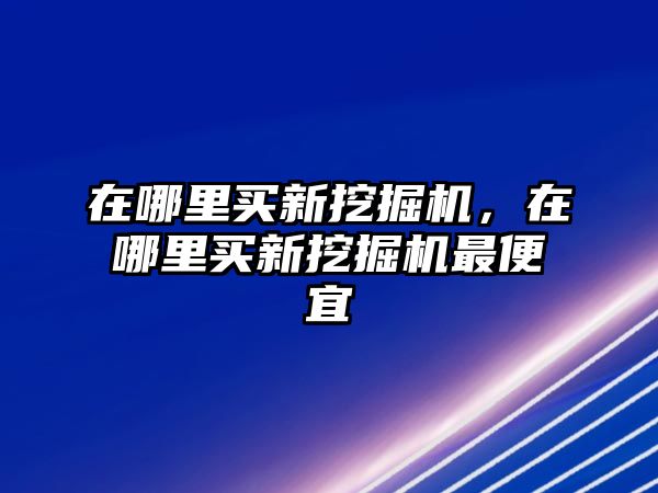 在哪里買(mǎi)新挖掘機(jī)，在哪里買(mǎi)新挖掘機(jī)最便宜